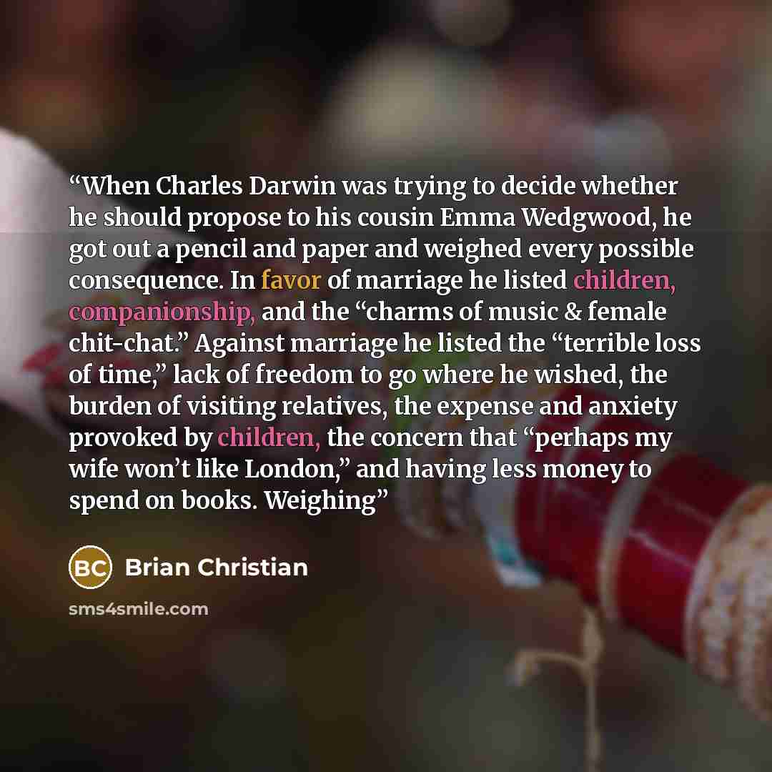 “When Charles Darwin was trying to decide whether he should propose to his cousin Emma Wedgwood, he got out a pencil and paper and weighed every possible consequence. In favor of marriage he listed children, companionship, and the “charms of music & female chit-chat.” Against marriage he listed the…” quote by Brian Christian