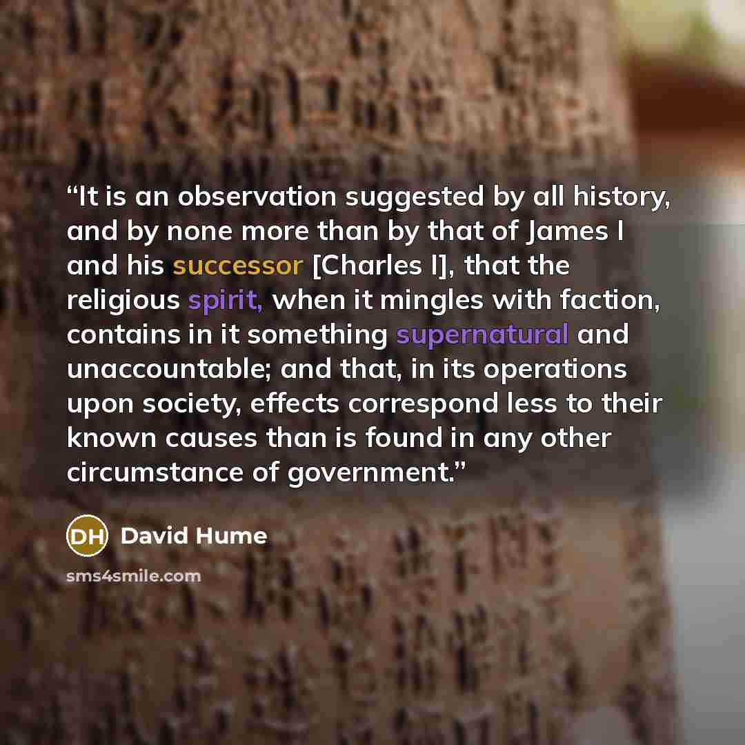 “It is an observation suggested by all history, and by none more than by that of James I and his successor [Charles I], that the religious spirit, when it mingles with faction, contains in it something supernatural and unaccountable; and that, in its operations upon society, effects correspond less…” quote by David Hume