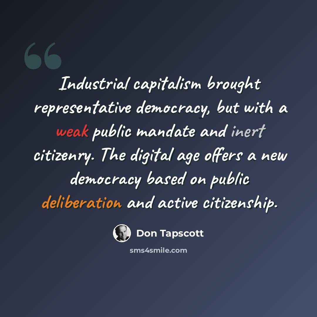 “Industrial capitalism brought representative democracy, but with a weak public mandate and inert citizenry. The digital age offers a new democracy based on public deliberation and active citizenship.” quote by Don Tapscott