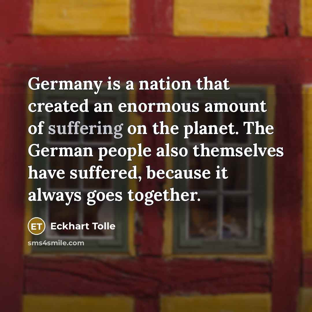 “Germany is a nation that created an enormous amount of suffering on the planet. The German people also themselves have suffered, because it always goes together.” quote by Eckhart Tolle