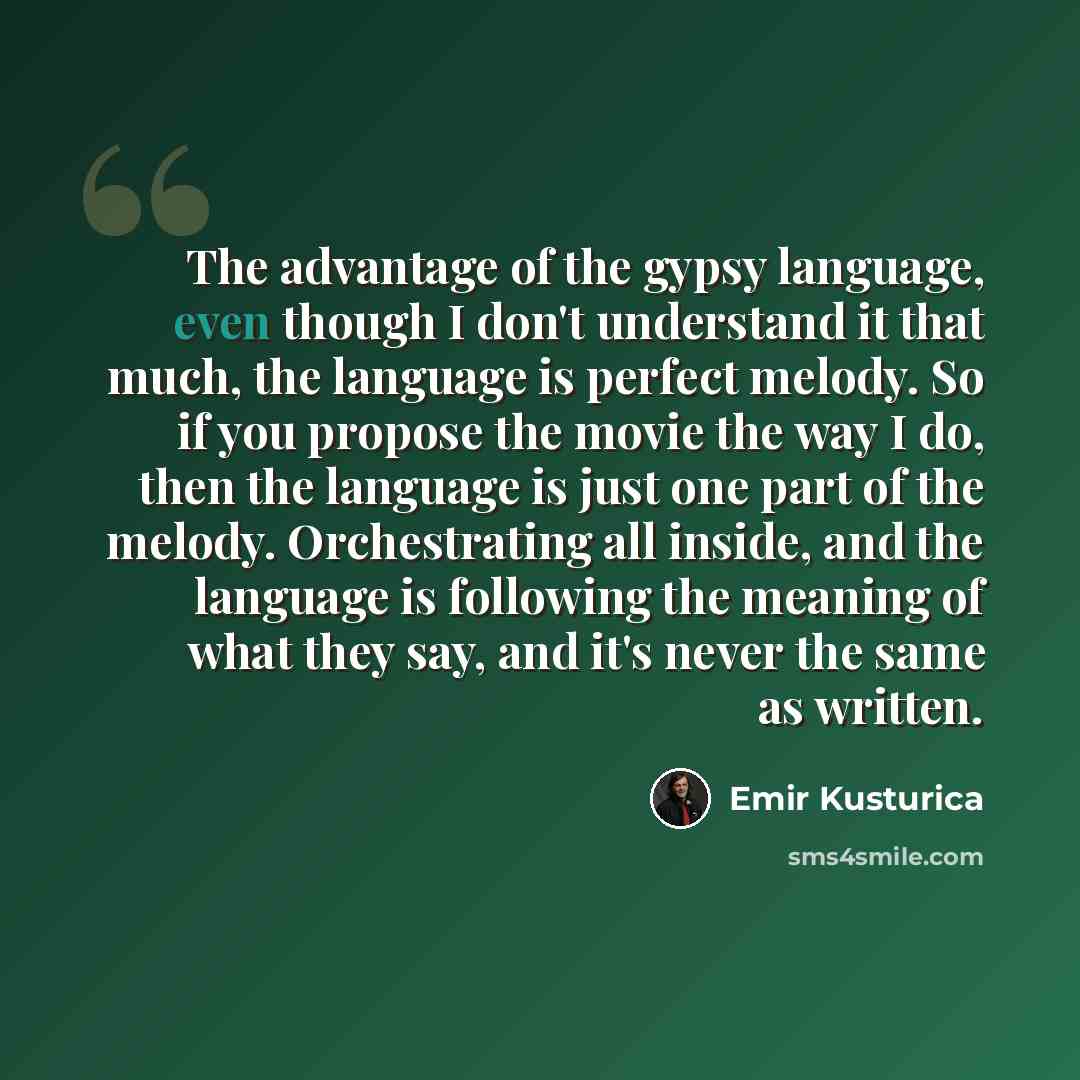 “The advantage of the gypsy language, even though I don't understand it that much, the language is perfect melody. So if you propose the movie the way I do, then the language is just one part of the melody. Orchestrating all inside, and the language is following the meaning of what they say, and…” quote by Emir Kusturica