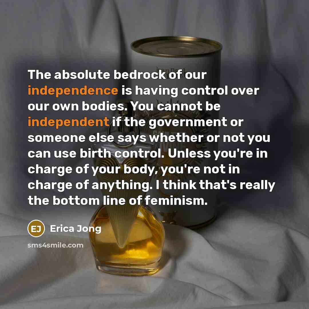 “The absolute bedrock of our independence is having control over our own bodies. You cannot be independent if the government or someone else says whether or not you can use birth control. Unless you're in charge of your body, you're not in charge of anything. I think that's really the bottom line…” quote by Erica Jong