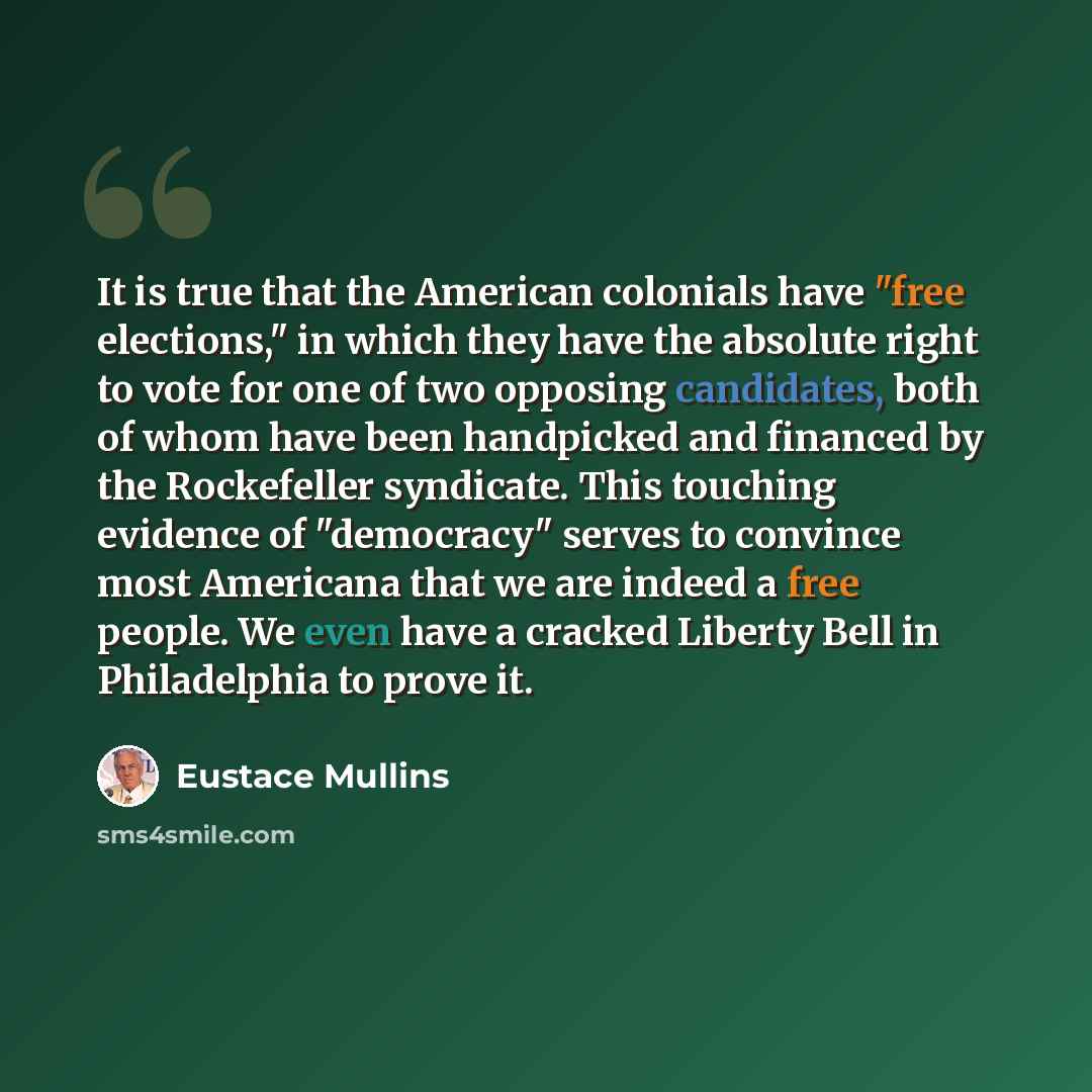 “It is true that the American colonials have "free elections," in which they have the absolute right to vote for one of two opposing candidates, both of whom have been handpicked and financed by the Rockefeller syndicate. This touching evidence of "democracy" serves to convince most Americana that…” quote by Eustace Mullins