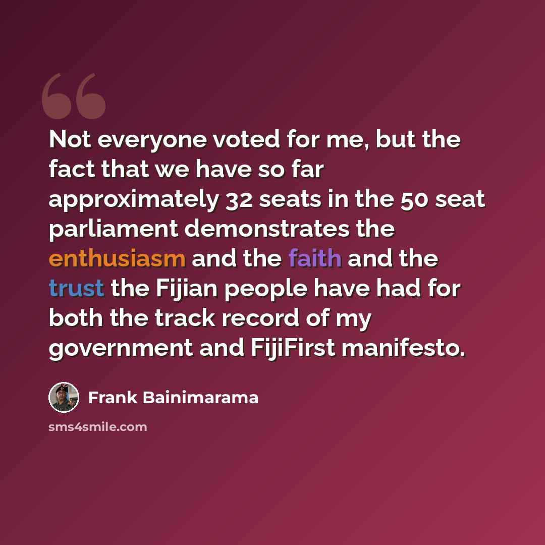 “Not everyone voted for me, but the fact that we have so far approximately 32 seats in the 50 seat parliament demonstrates the enthusiasm and the faith and the trust the Fijian people have had for both the track record of my government and FijiFirst manifesto.” quote by Frank Bainimarama