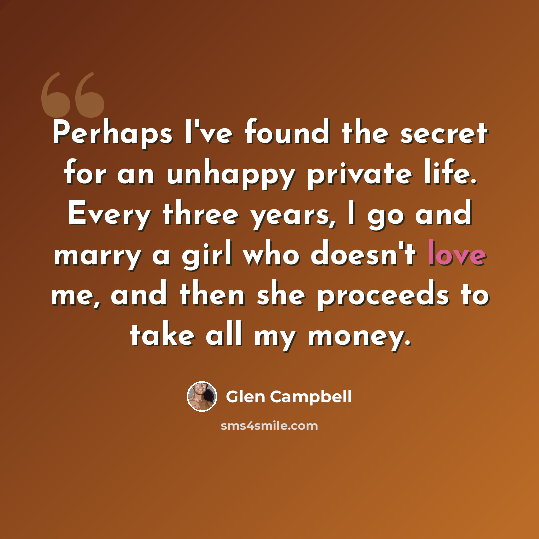 “Perhaps I've found the secret for an unhappy private life. Every three years, I go and marry a girl who doesn't love me, and then she proceeds to take all my money.” quote by Glen Campbell