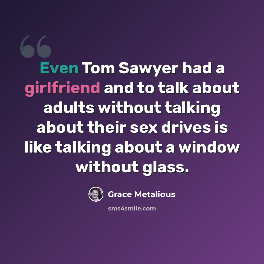 “Even Tom Sawyer had a girlfriend and to talk about adults without talking about their sex drives is like talking about a window without glass.” quote by Grace Metalious