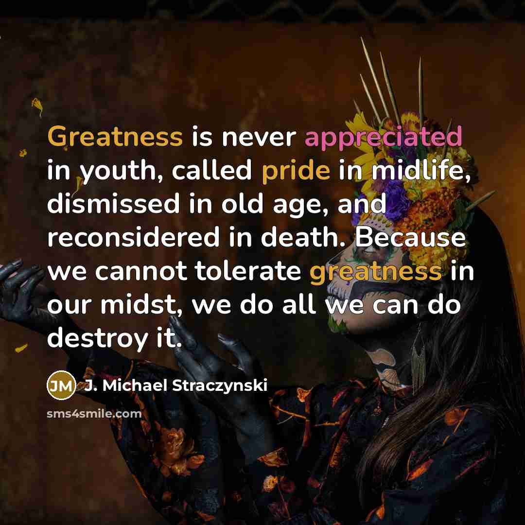 “Greatness is never appreciated in youth, called pride in midlife, dismissed in old age, and reconsidered in death. Because we cannot tolerate greatness in our midst, we do all we can do destroy it.” quote by J. Michael Straczynski