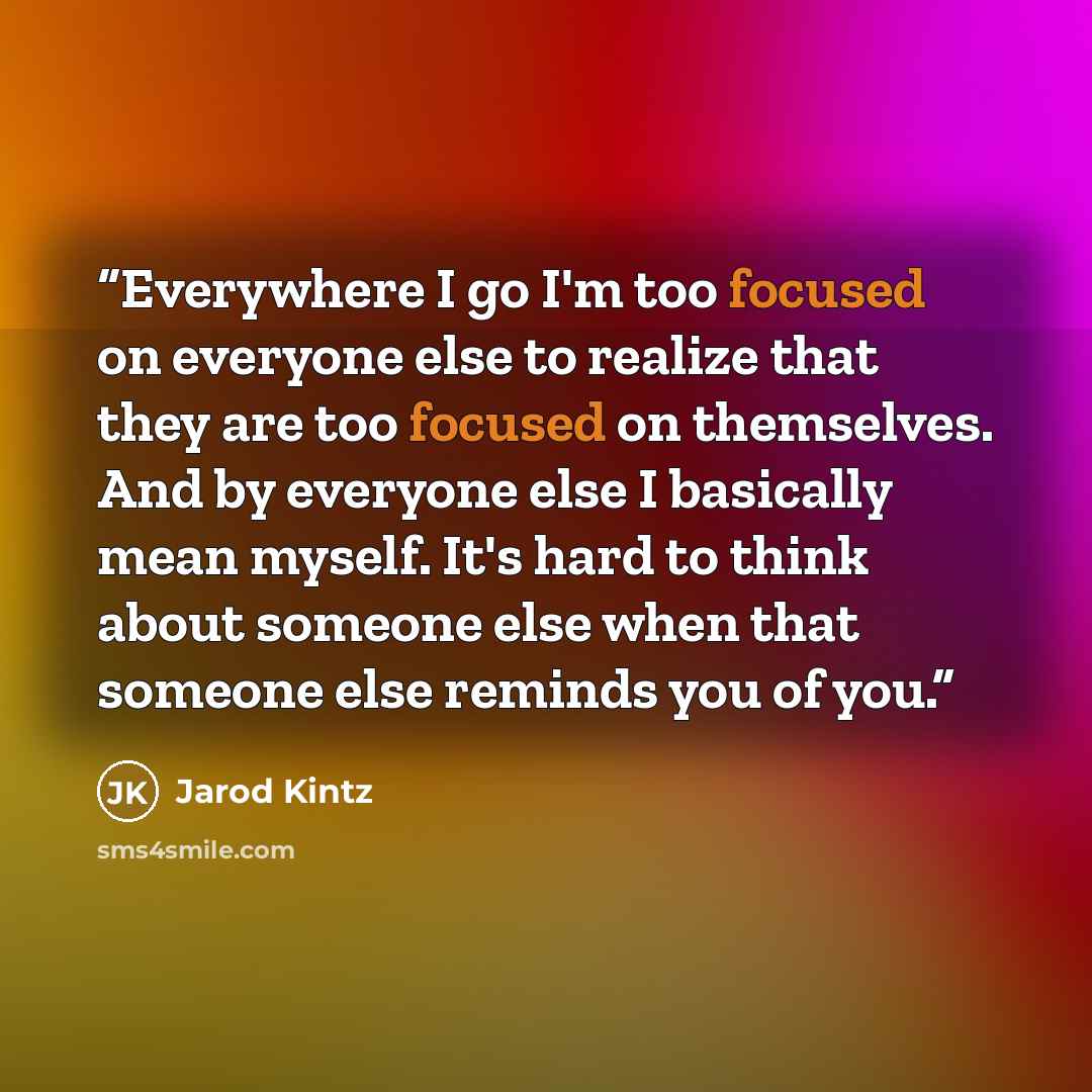“Everywhere I go I'm too focused on everyone else to realize that they are too focused on themselves. And by everyone else I basically mean myself. It's hard to think about someone else when that someone else reminds you of you.” quote by Jarod Kintz