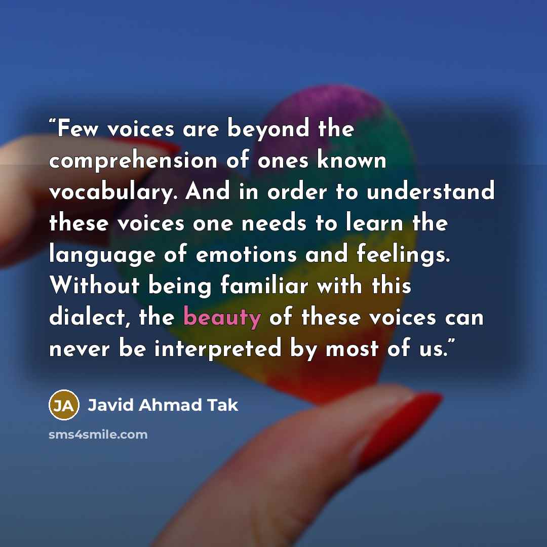 “Few voices are beyond the comprehension of ones known vocabulary. And in order to understand these voices one needs to learn the language of emotions and feelings. Without being familiar with this dialect, the beauty of these voices can never be interpreted by most of us.” quote by Javid Ahmad Tak