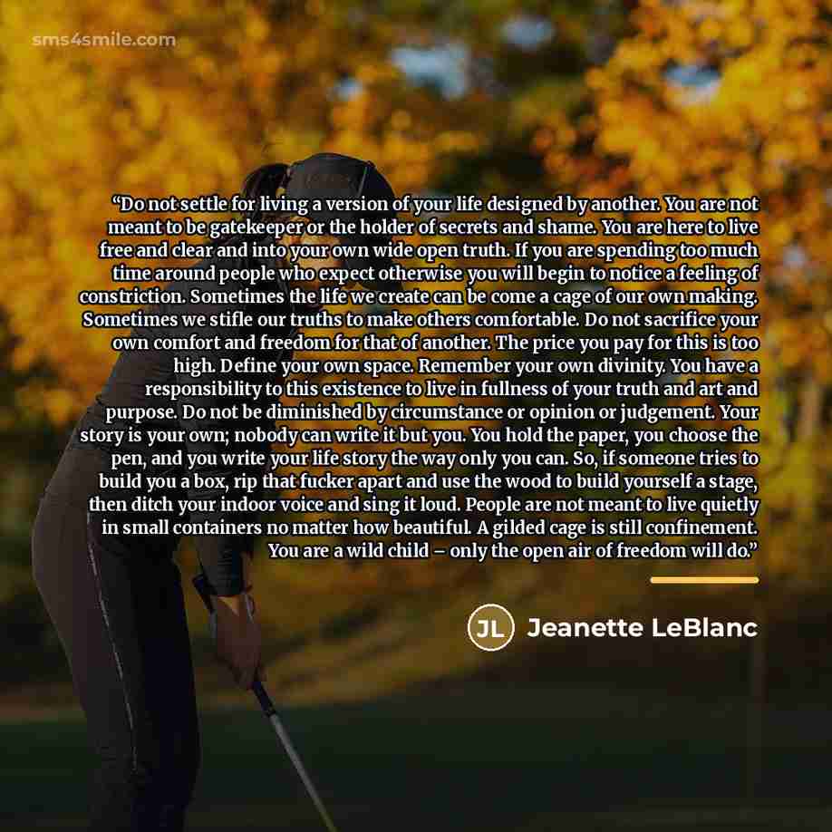 “Do not settle for living a version of your life designed by another. You are not meant to be gatekeeper or the holder of secrets and shame. You are here to live free and clear and into your own wide open truth. If you are spending too much time around people who expect otherwise you will begin to…” quote by Jeanette LeBlanc