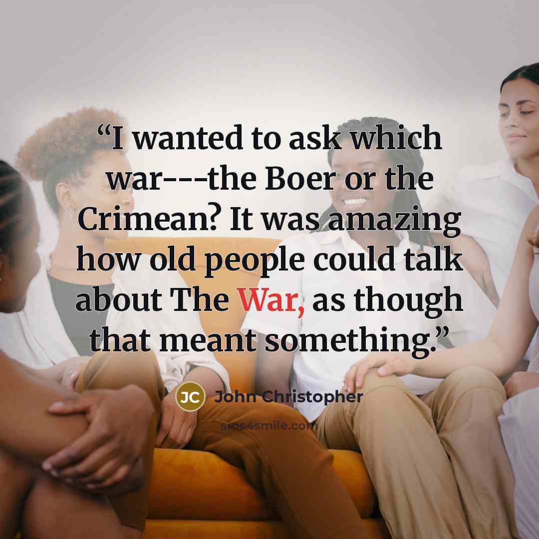“I wanted to ask which war---the Boer or the Crimean? It was amazing how old people could talk about The War, as though that meant something.” quote by John Christopher