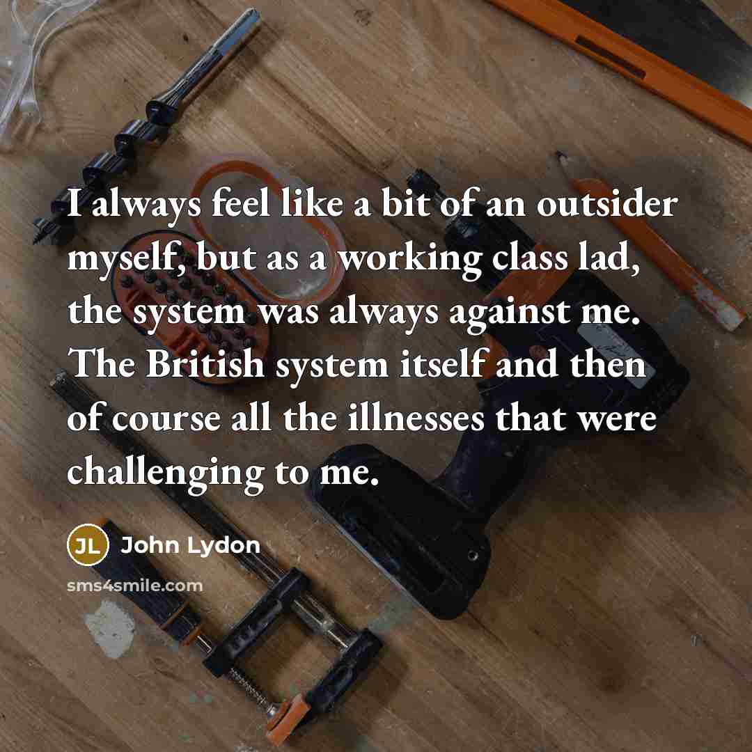 “I always feel like a bit of an outsider myself, but as a working class lad, the system was always against me. The British system itself and then of course all the illnesses that were challenging to me.” quote by John Lydon