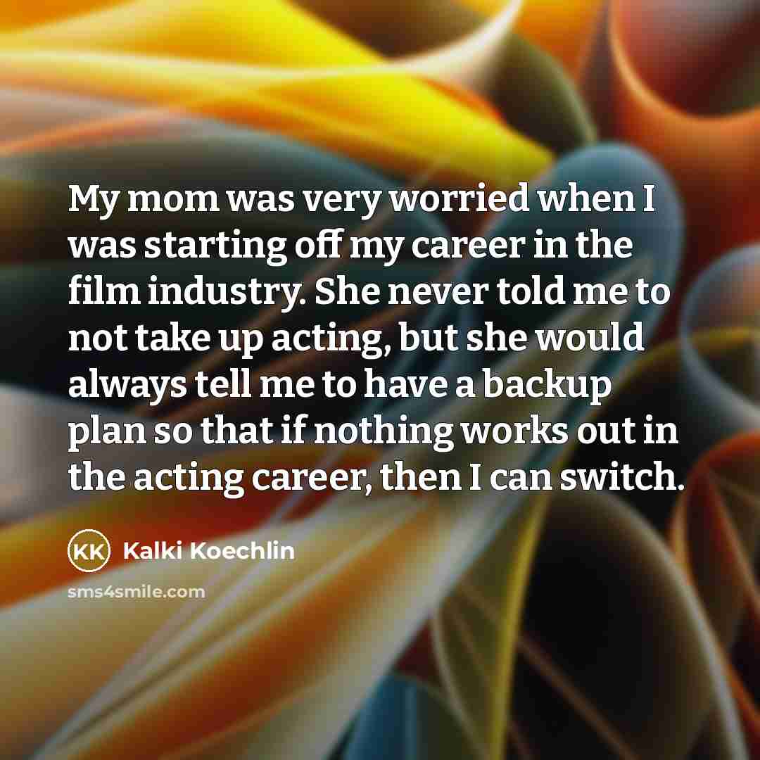“My mom was very worried when I was starting off my career in the film industry. She never told me to not take up acting, but she would always tell me to have a backup plan so that if nothing works out in the acting career, then I can switch.” quote by Kalki Koechlin