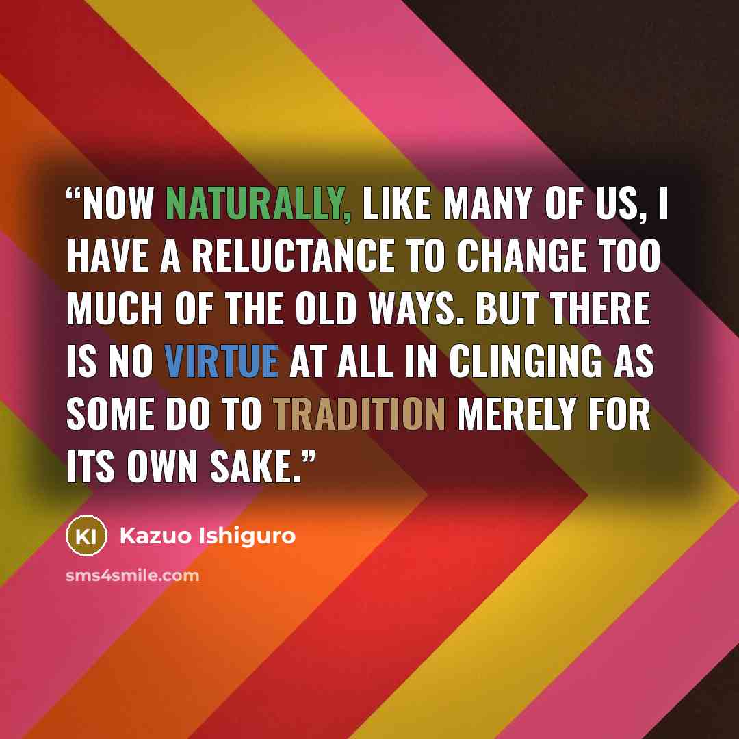 “Now naturally, like many of us, I have a reluctance to change too much of the old ways. But there is no virtue at all in clinging as some do to tradition merely for its own sake.” quote by Kazuo Ishiguro