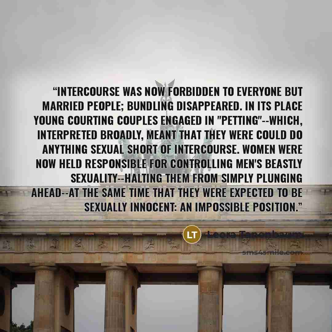 “Intercourse was now forbidden to everyone but married people; bundling disappeared. In its place young courting couples engaged in "petting"--which, interpreted broadly, meant that they were could do anything sexual short of intercourse. Women were now held responsible for controlling men's…” quote by Leora Tanenbaum