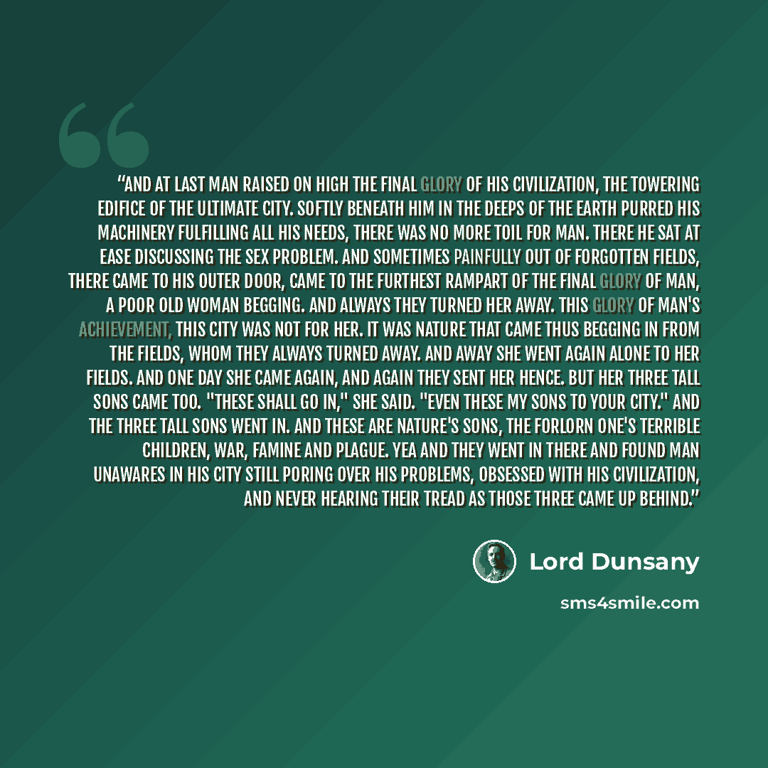 “And at last Man raised on high the final glory of his civilization, the towering edifice of the ultimate city. Softly beneath him in the deeps of the earth purred his machinery fulfilling all his needs, there was no more toil for man. There he sat at ease discussing the Sex Problem. And sometimes…” quote by Lord Dunsany