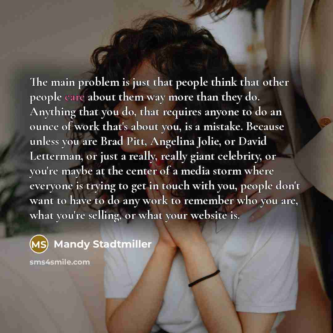 “The main problem is just that people think that other people care about them way more than they do. Anything that you do, that requires anyone to do an ounce of work that's about you, is a mistake. Because unless you are Brad Pitt, Angelina Jolie, or David Letterman, or just a really, really giant…” quote by Mandy Stadtmiller