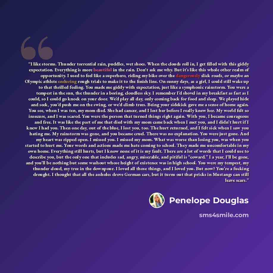 “I like storms. Thunder torrential rain, puddles, wet shoes. When the clouds roll in, I get filled with this giddy expectation. Everything is more beautiful in the rain. Don't ask me why. But it’s like this whole other realm of opportunity. I used to feel like a superhero, riding my bike over the…” quote by Penelope Douglas