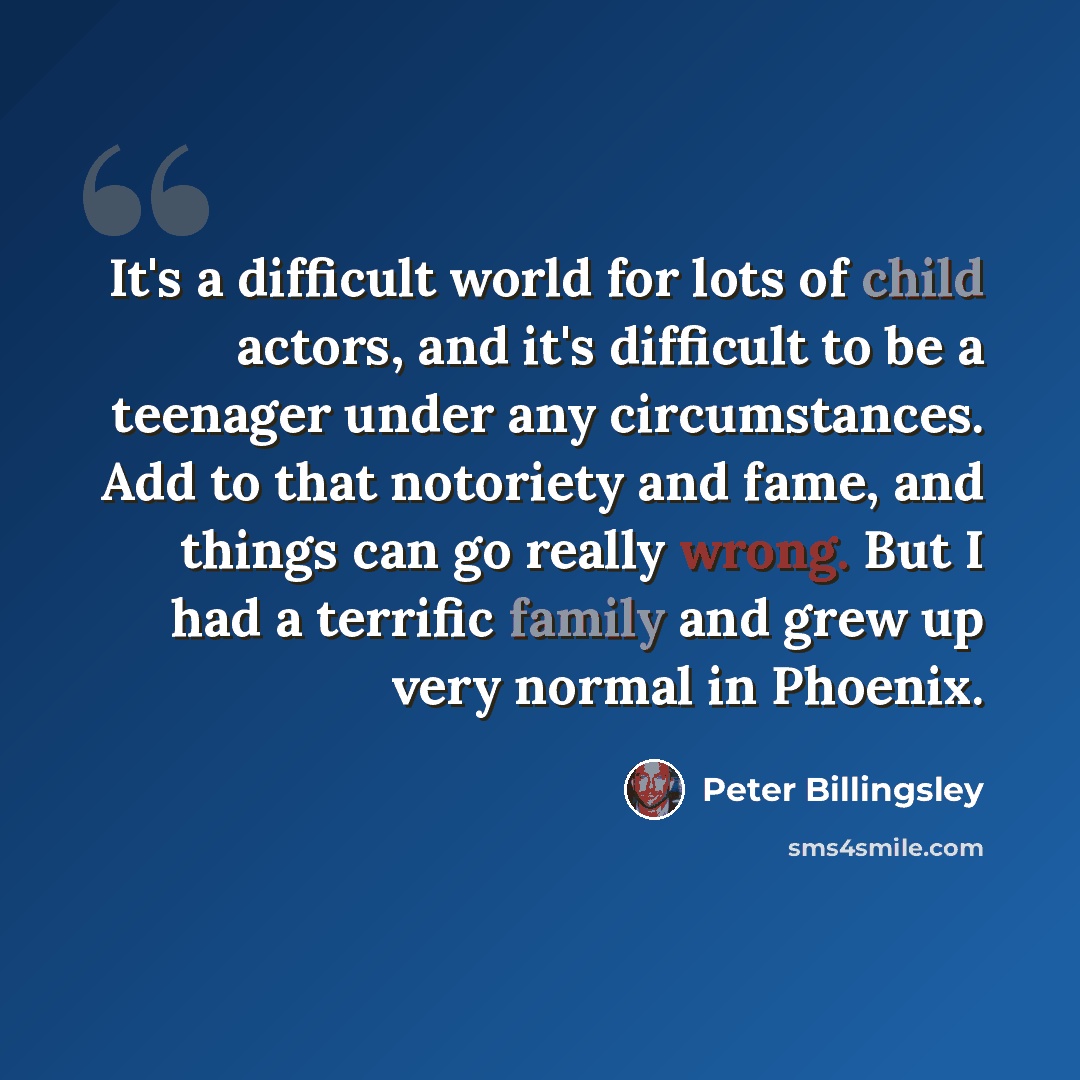 “It's a difficult world for lots of child actors, and it's difficult to be a teenager under any circumstances. Add to that notoriety and fame, and things can go really wrong. But I had a terrific family and grew up very normal in Phoenix.” quote by Peter Billingsley