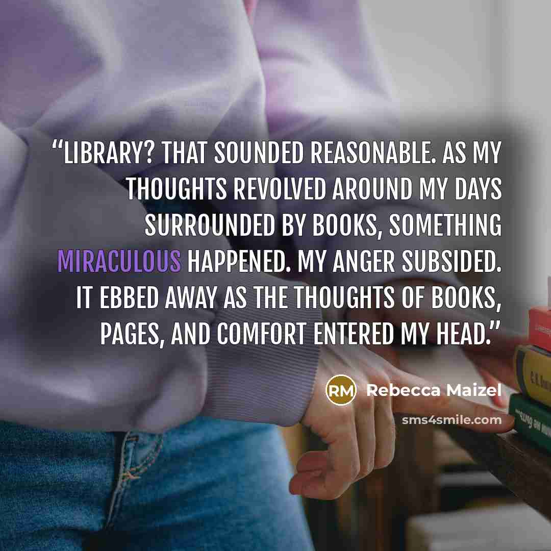 “Library? That sounded reasonable. As my thoughts revolved around my days surrounded by books, something miraculous happened. My anger subsided. It ebbed away as the thoughts of books, pages, and comfort entered my head.” quote by Rebecca Maizel