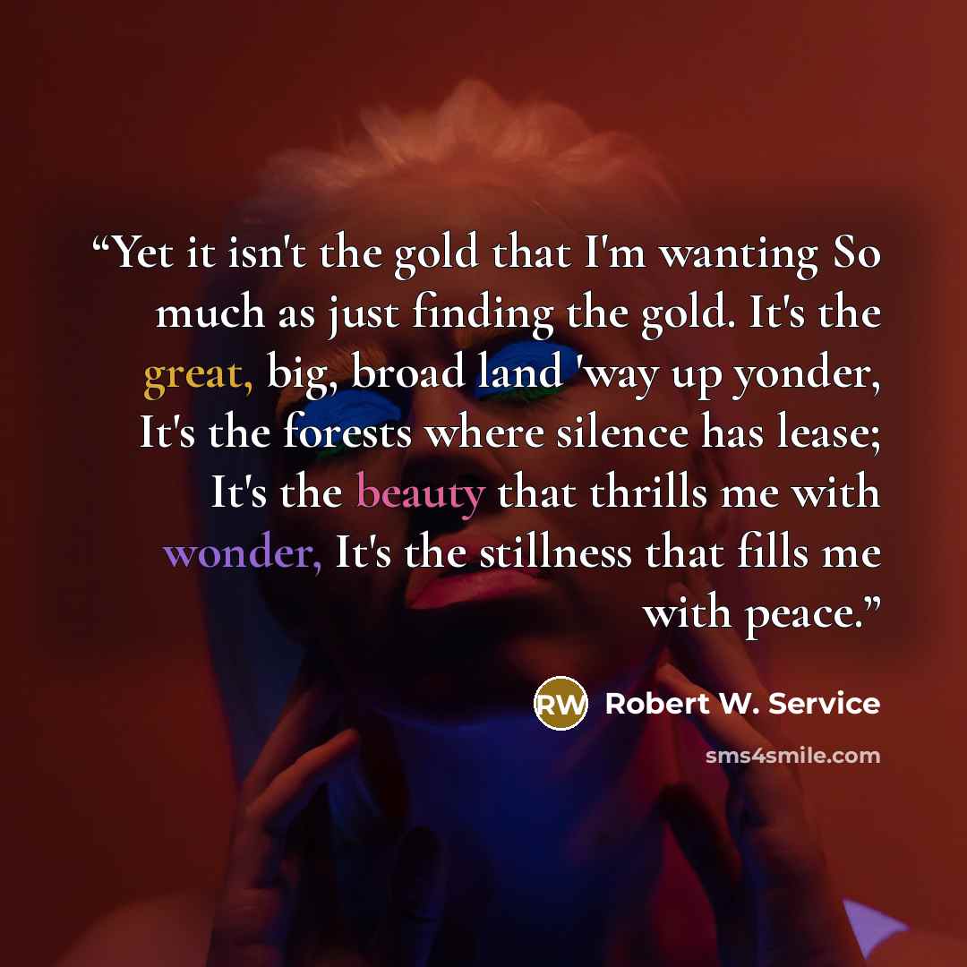 “Yet it isn't the gold that I'm wanting So much as just finding the gold. It's the great, big, broad land 'way up yonder, It's the forests where silence has lease; It's the beauty that thrills me with wonder, It's the stillness that fills me with peace.” quote by Robert W. Service