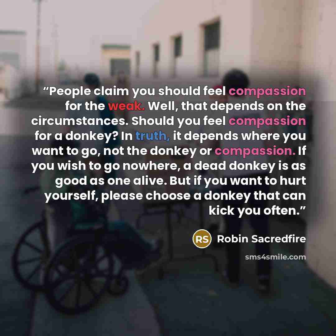 “People claim you should feel compassion for the weak. Well, that depends on the circumstances. Should you feel compassion for a donkey? In truth, it depends where you want to go, not the donkey or compassion. If you wish to go nowhere, a dead donkey is as good as one alive. But if you want to hurt…” quote by Robin Sacredfire