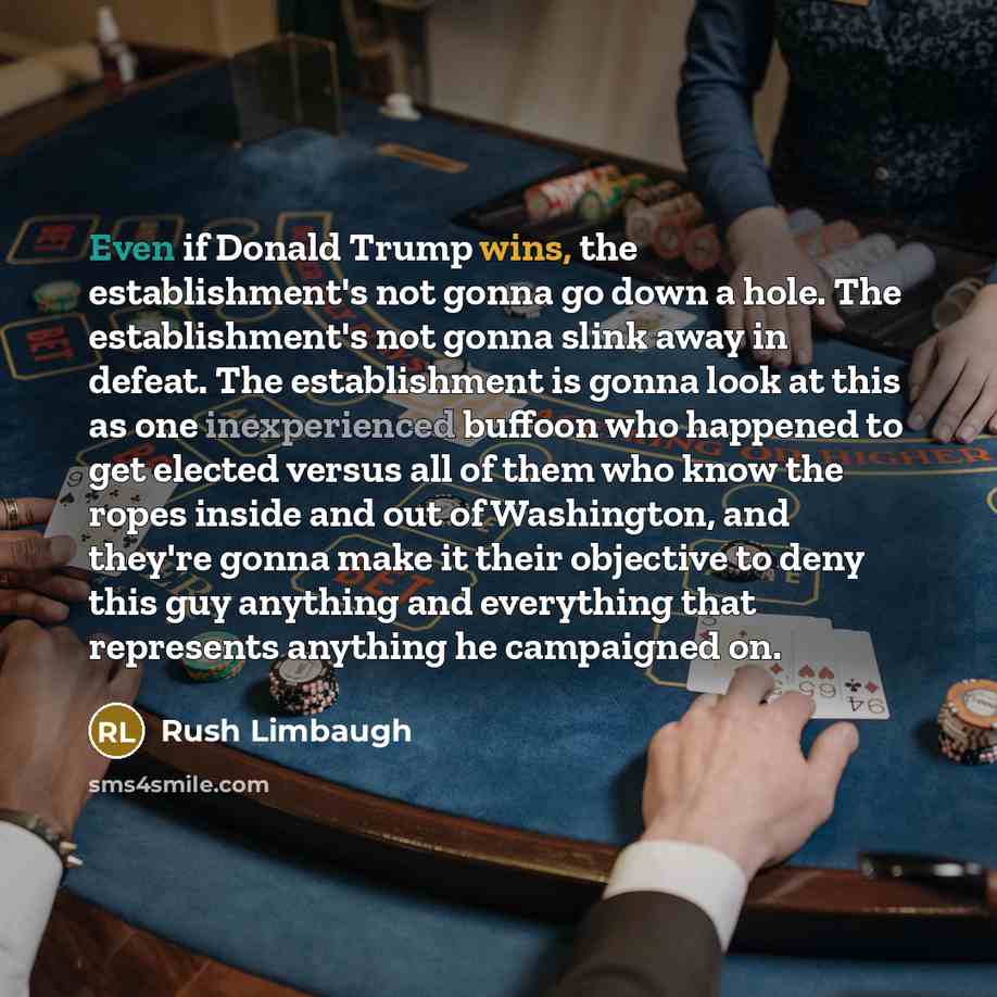 “Even if Donald Trump wins, the establishment's not gonna go down a hole. The establishment's not gonna slink away in defeat. The establishment is gonna look at this as one inexperienced buffoon who happened to get elected versus all of them who know the ropes inside and out of Washington, and…” quote by Rush Limbaugh