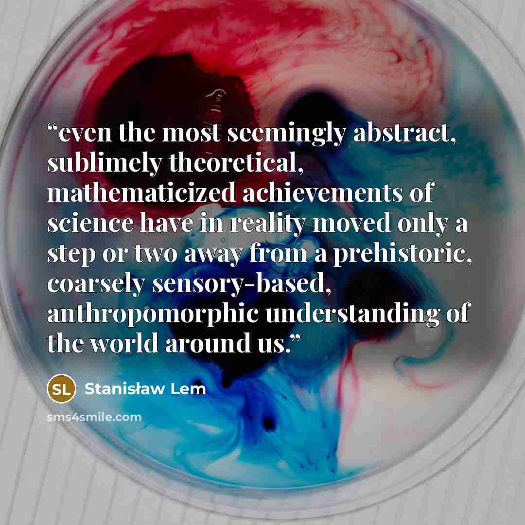 “even the most seemingly abstract, sublimely theoretical, mathematicized achievements of science have in reality moved only a step or two away from a prehistoric, coarsely sensory-based, anthropomorphic understanding of the world around us.” quote by Stanisław Lem