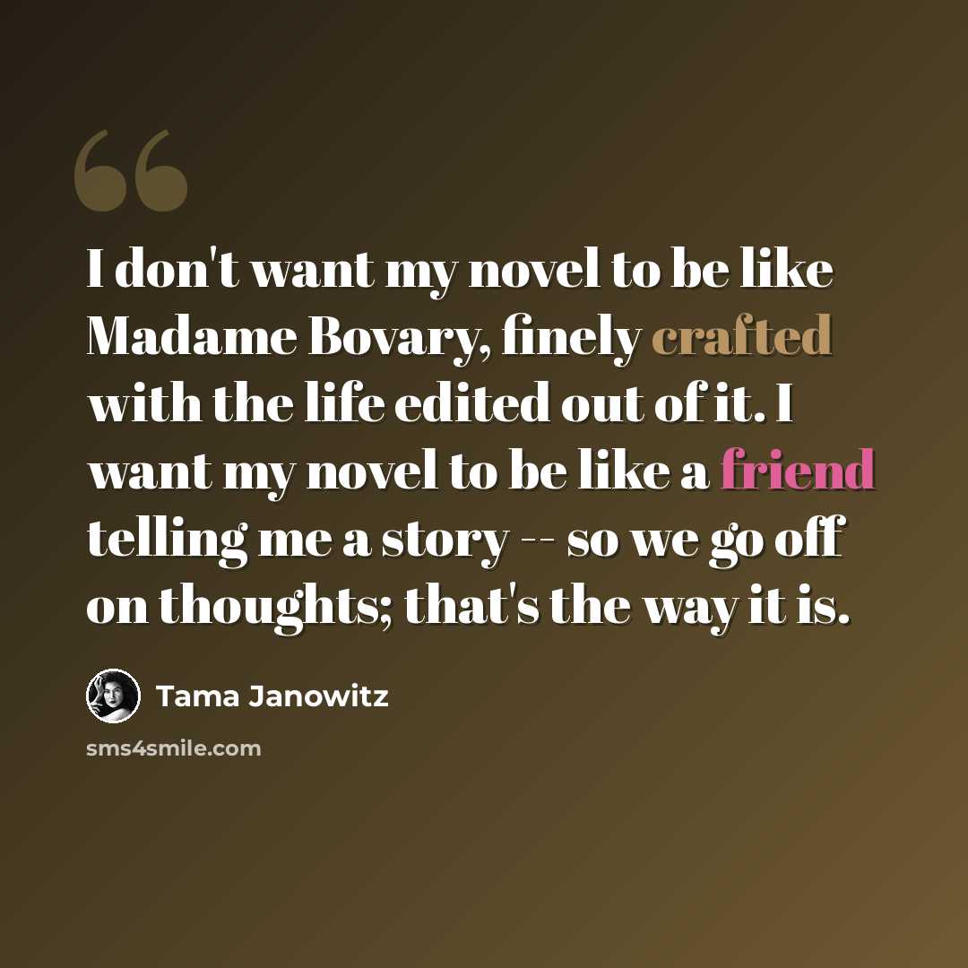 “I don't want my novel to be like Madame Bovary, finely crafted with the life edited out of it. I want my novel to be like a friend telling me a story -- so we go off on thoughts; that's the way it is.” quote by Tama Janowitz