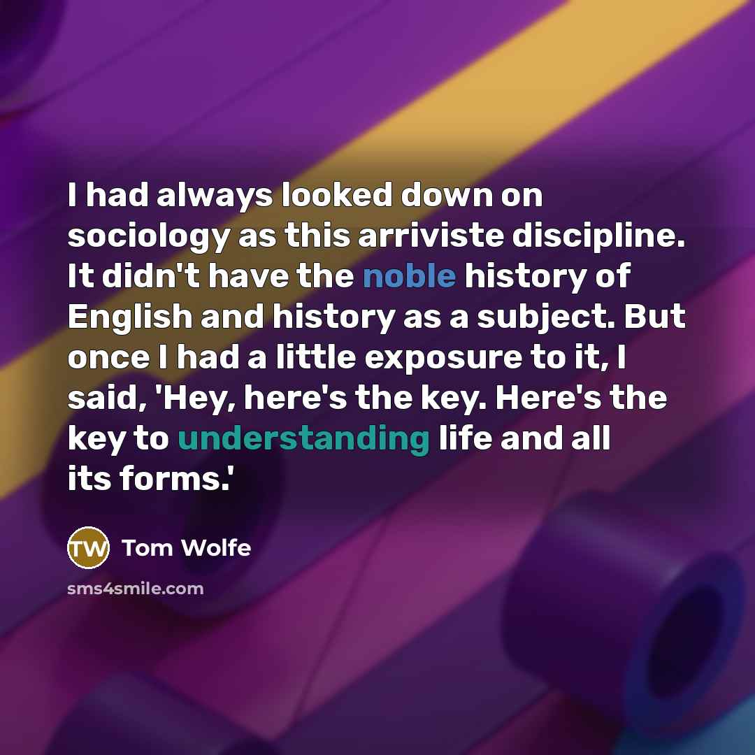 “I had always looked down on sociology as this arriviste discipline. It didn't have the noble history of English and history as a subject. But once I had a little exposure to it, I said, 'Hey, here's the key. Here's the key to understanding life and all its forms.'” quote by Tom Wolfe