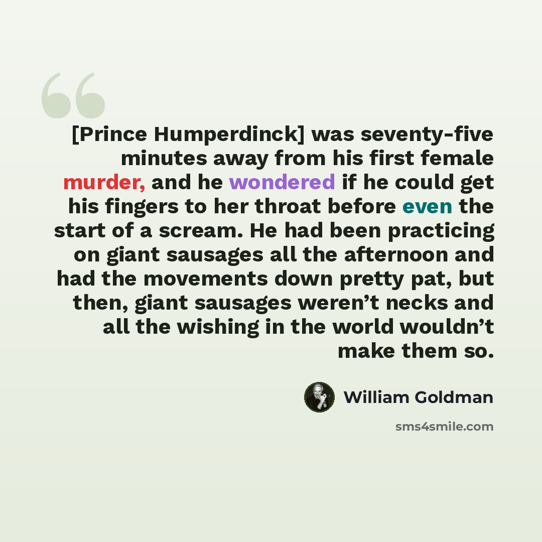 “[Prince Humperdinck] was seventy-five minutes away from his first female murder, and he wondered if he could get his fingers to her throat before even the start of a scream. He had been practicing on giant sausages all the afternoon and had the movements down pretty pat, but then, giant sausages…” quote by William Goldman