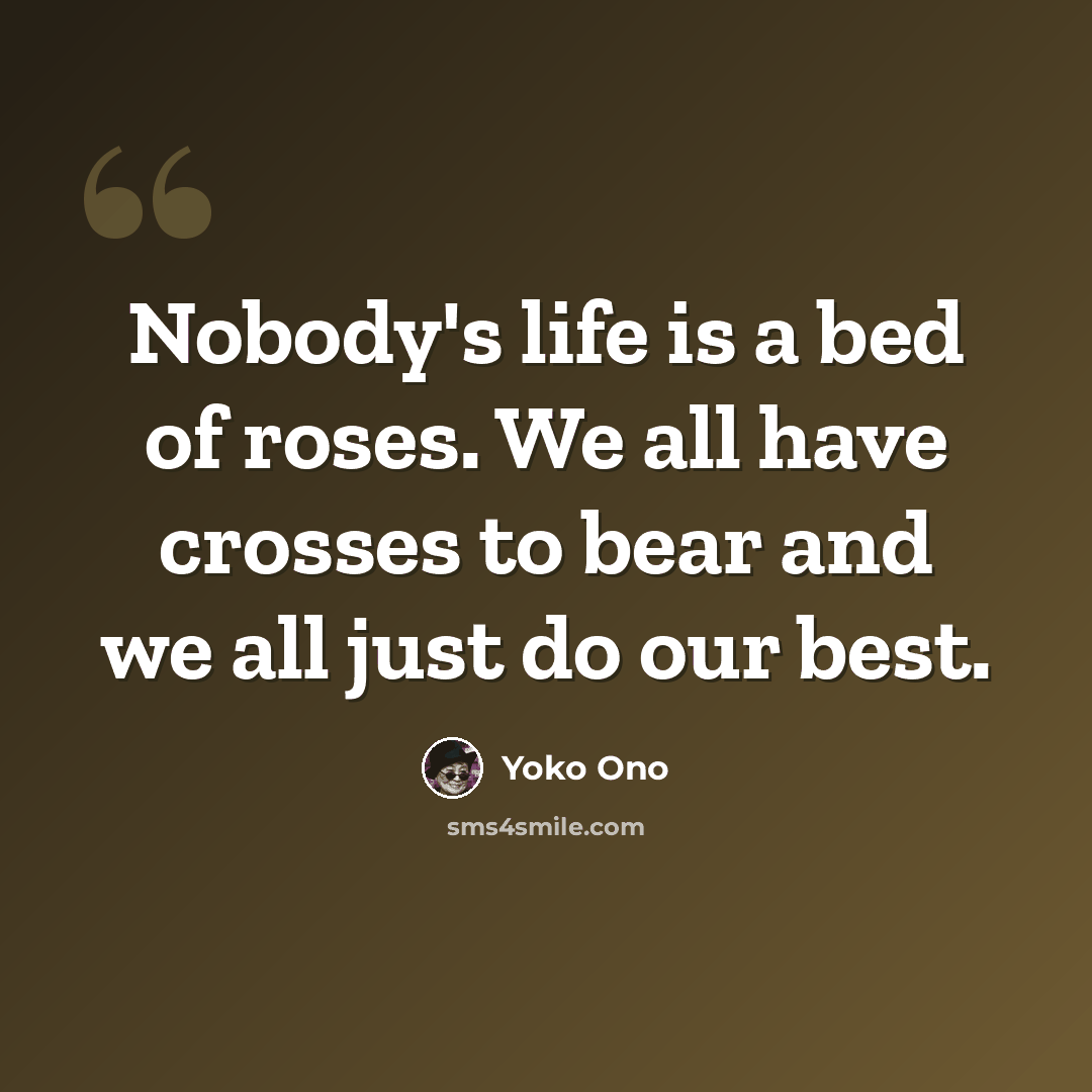 “Nobody's life is a bed of roses. We all have crosses to bear and we all just do our best.” quote by Yoko Ono
