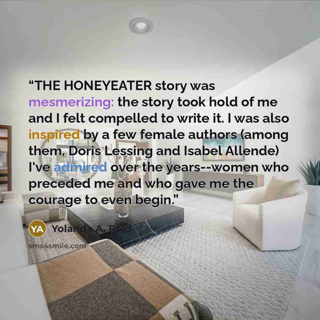“THE HONEYEATER story was mesmerizing: the story took hold of me and I felt compelled to write it. I was also inspired by a few female authors (among them, Doris Lessing and Isabel Allende) I've admired over the years--women who preceded me and who gave me the courage to even begin.” quote by Yolanda A. Reid