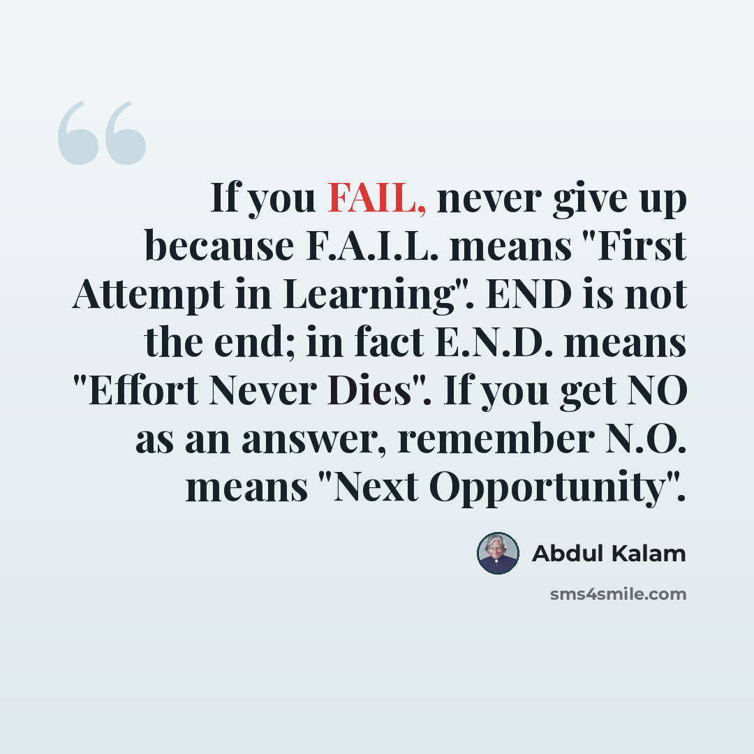 “If you FAIL, never give up because F.A.I.L. means "First Attempt in Learning". END is not the end; in fact E.N.D. means "Effort Never Dies". If you get NO as an answer, remember N.O. means "Next Opportunity".” quote by Abdul Kalam