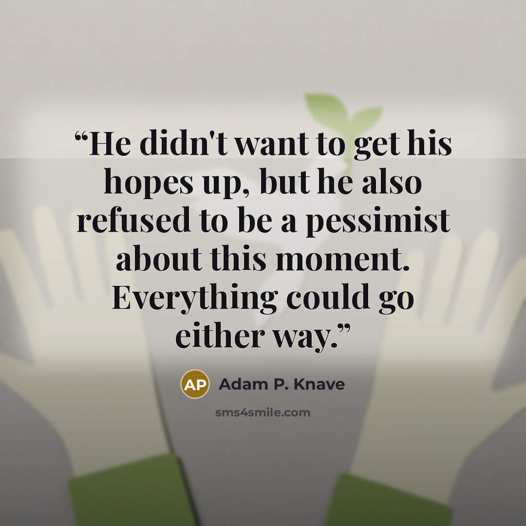 “He didn't want to get his hopes up, but he also refused to be a pessimist about this moment. Everything could go either way.” quote by Adam P. Knave