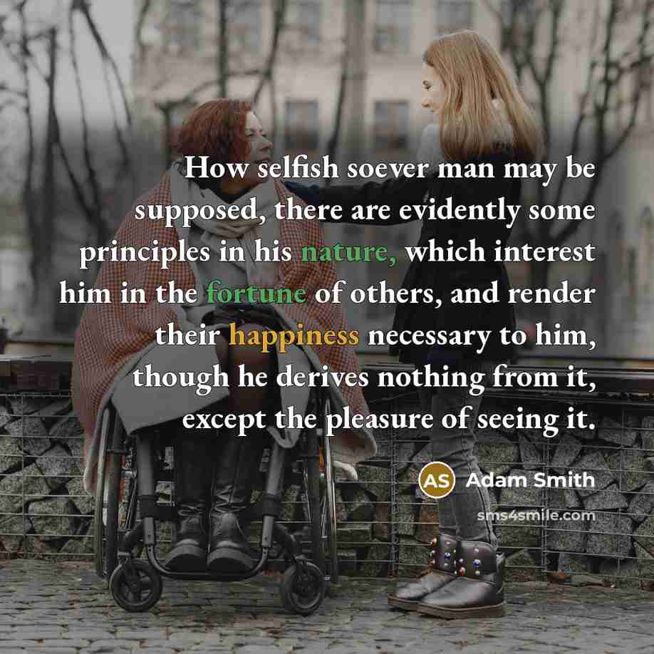“How selfish soever man may be supposed, there are evidently some principles in his nature, which interest him in the fortune of others, and render their happiness necessary to him, though he derives nothing from it, except the pleasure of seeing it.” quote by Adam Smith