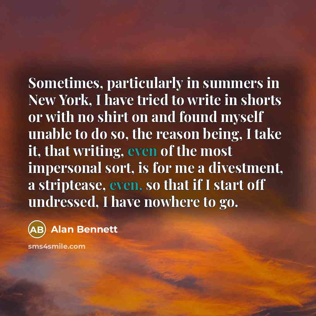 “Sometimes, particularly in summers in New York, I have tried to write in shorts or with no shirt on and found myself unable to do so, the reason being, I take it, that writing, even of the most impersonal sort, is for me a divestment, a striptease, even, so that if I start off undressed, I have…” quote by Alan Bennett