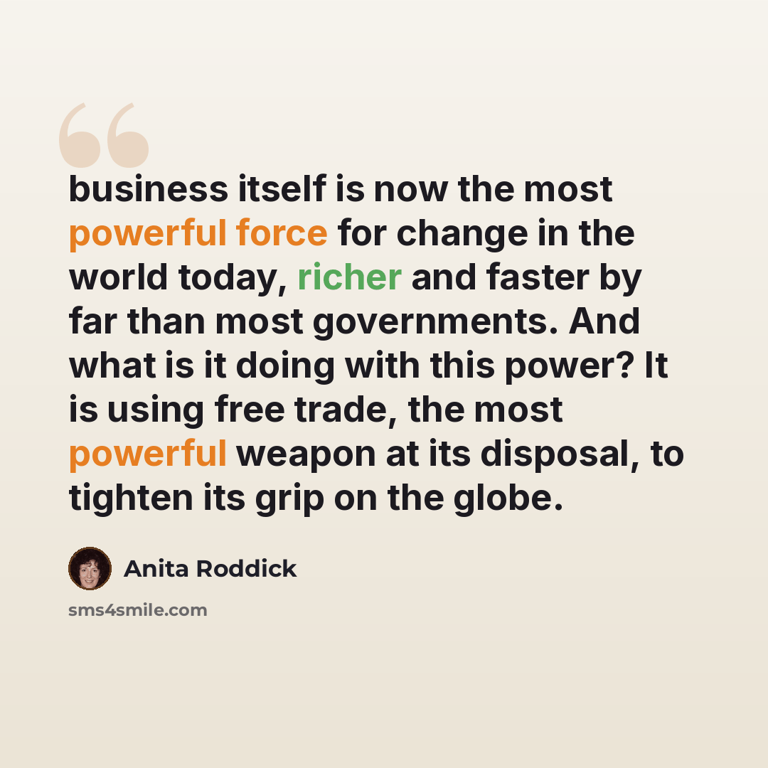 “business itself is now the most powerful force for change in the world today, richer and faster by far than most governments. And what is it doing with this power? It is using free trade, the most powerful weapon at its disposal, to tighten its grip on the globe.” quote by Anita Roddick