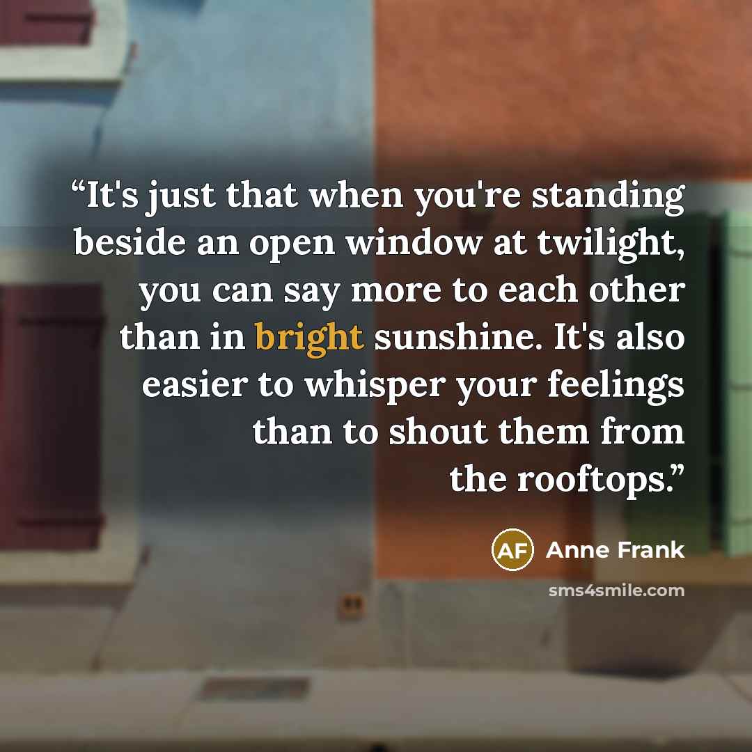 “It's just that when you're standing beside an open window at twilight, you can say more to each other than in bright sunshine. It's also easier to whisper your feelings than to shout them from the rooftops.” quote by Anne Frank