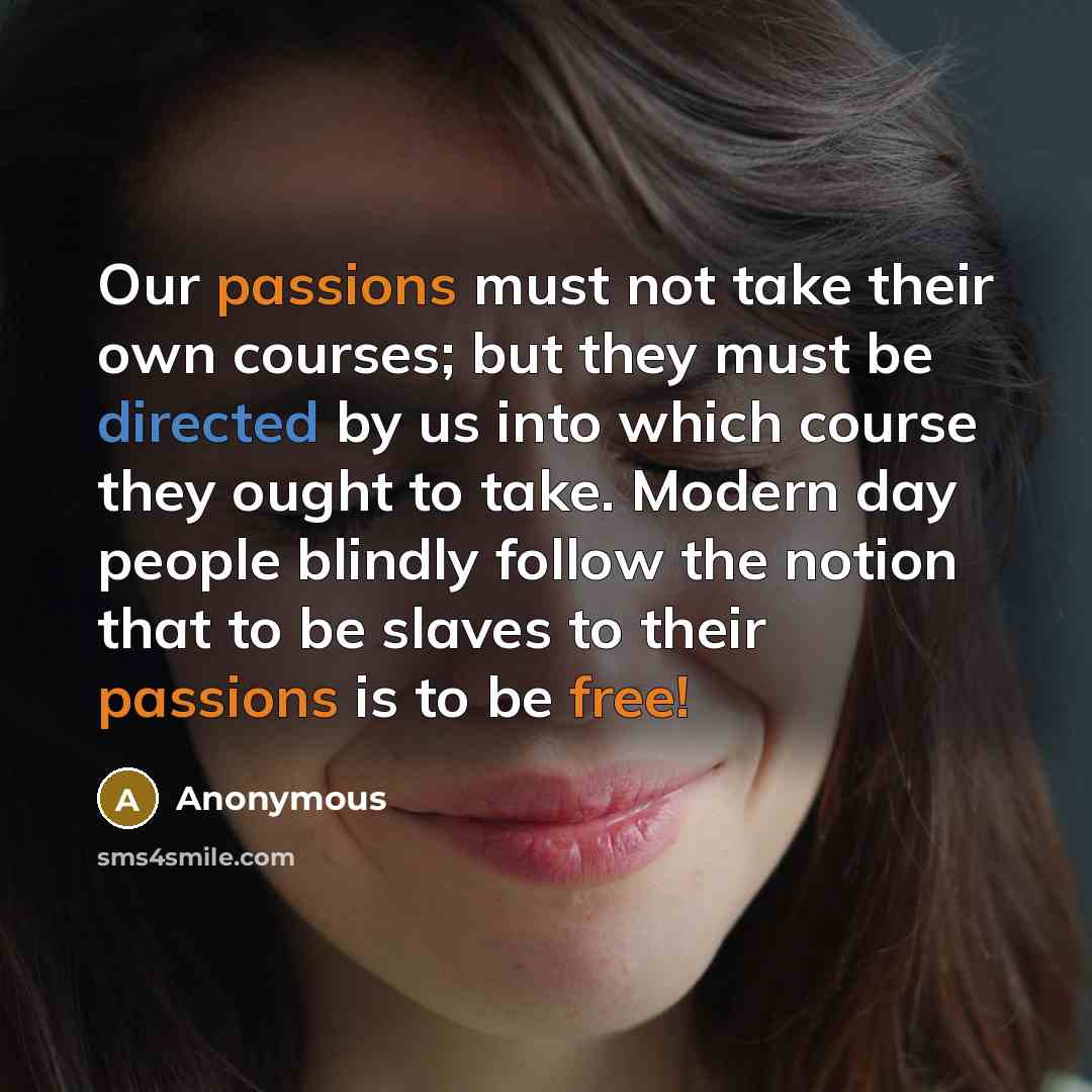 “Our passions must not take their own courses; but they must be directed by us into which course they ought to take. Modern day people blindly follow the notion that to be slaves to their passions is to be free!” quote by Anonymous