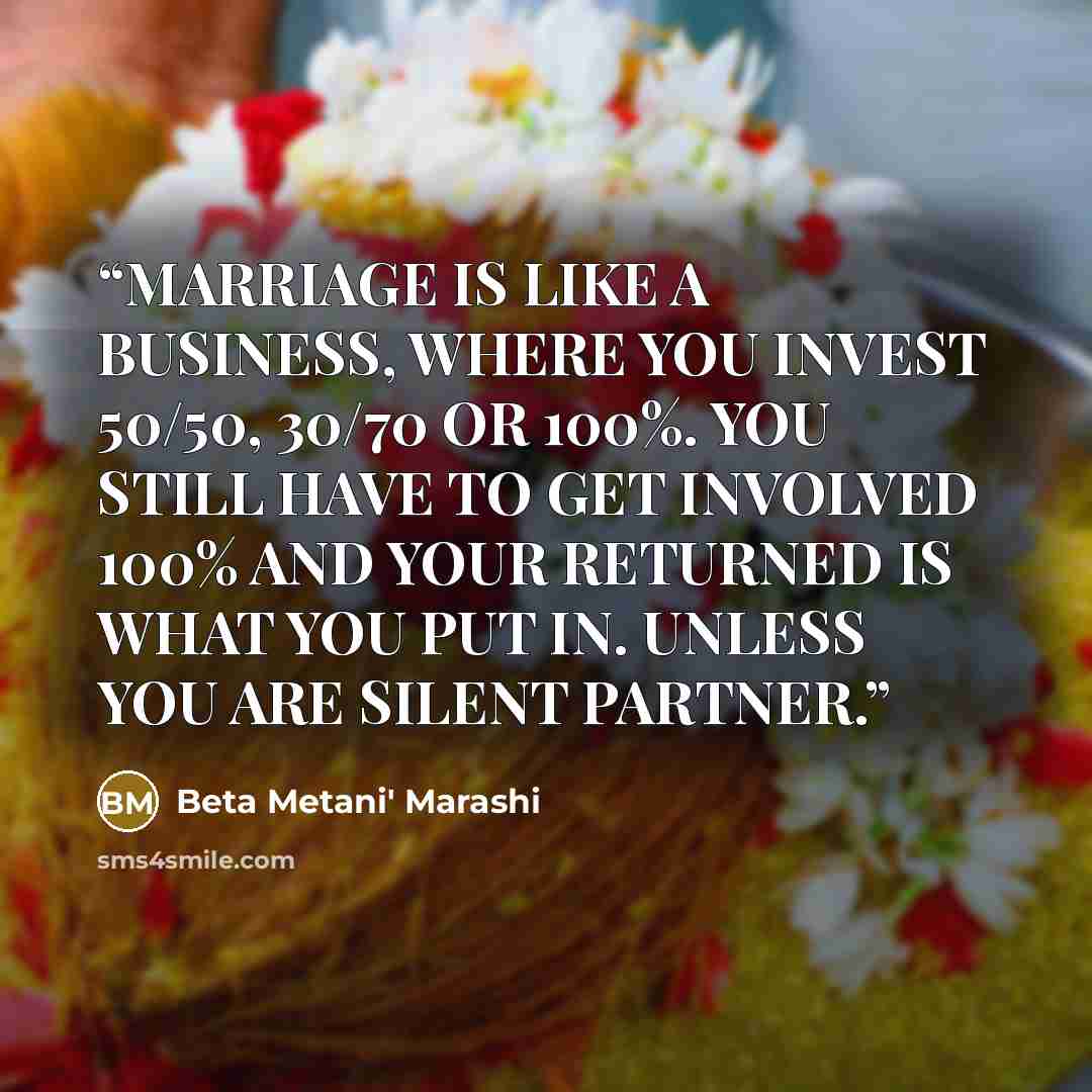 “MARRIAGE IS LIKE A BUSINESS, WHERE YOU INVEST 50/50, 30/70 OR 100%. YOU STILL HAVE TO GET INVOLVED 100% AND YOUR RETURNED IS WHAT YOU PUT IN. UNLESS YOU ARE SILENT PARTNER.” quote by Beta Metani' Marashi