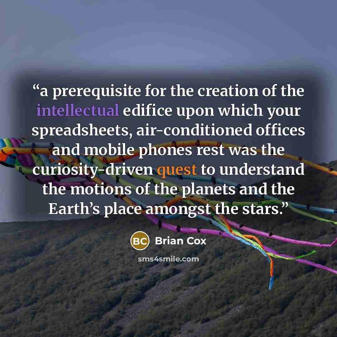 “a prerequisite for the creation of the intellectual edifice upon which your spreadsheets, air-conditioned offices and mobile phones rest was the curiosity-driven quest to understand the motions of the planets and the Earth’s place amongst the stars.” quote by Brian Cox
