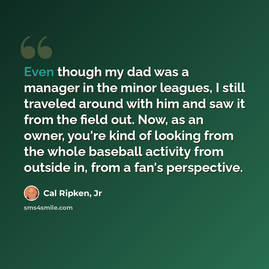 “Even though my dad was a manager in the minor leagues, I still traveled around with him and saw it from the field out. Now, as an owner, you're kind of looking from the whole baseball activity from outside in, from a fan's perspective.” quote by Cal Ripken, Jr