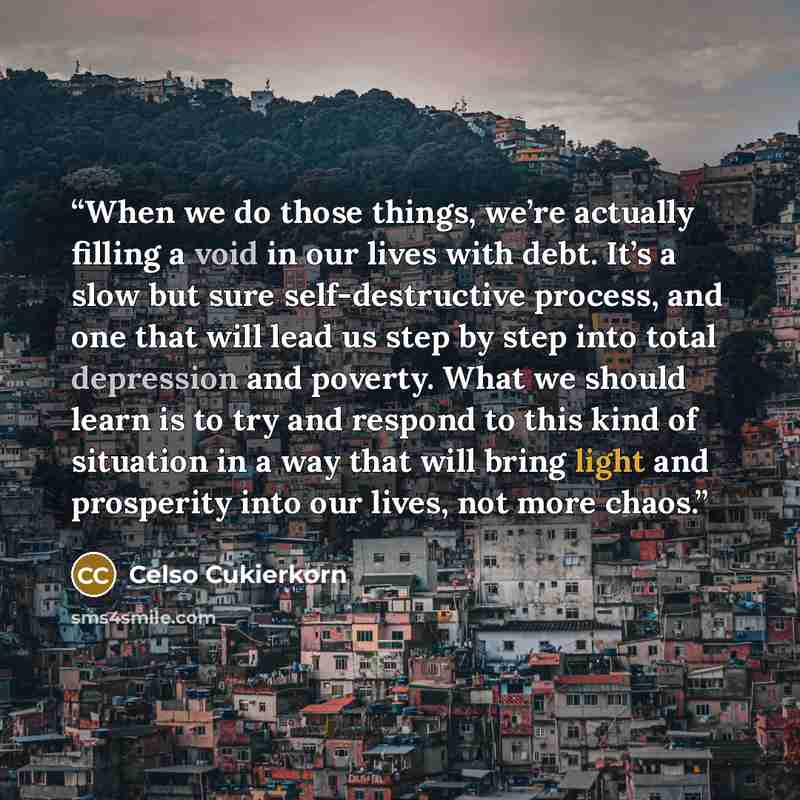 “When we do those things, we’re actually filling a void in our lives with debt. It’s a slow but sure self-destructive process, and one that will lead us step by step into total depression and poverty. What we should learn is to try and respond to this kind of situation in a way that will bring…” quote by Celso Cukierkorn