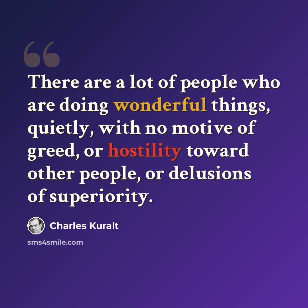 “There are a lot of people who are doing wonderful things, quietly, with no motive of greed, or hostility toward other people, or delusions of superiority.” quote by Charles Kuralt