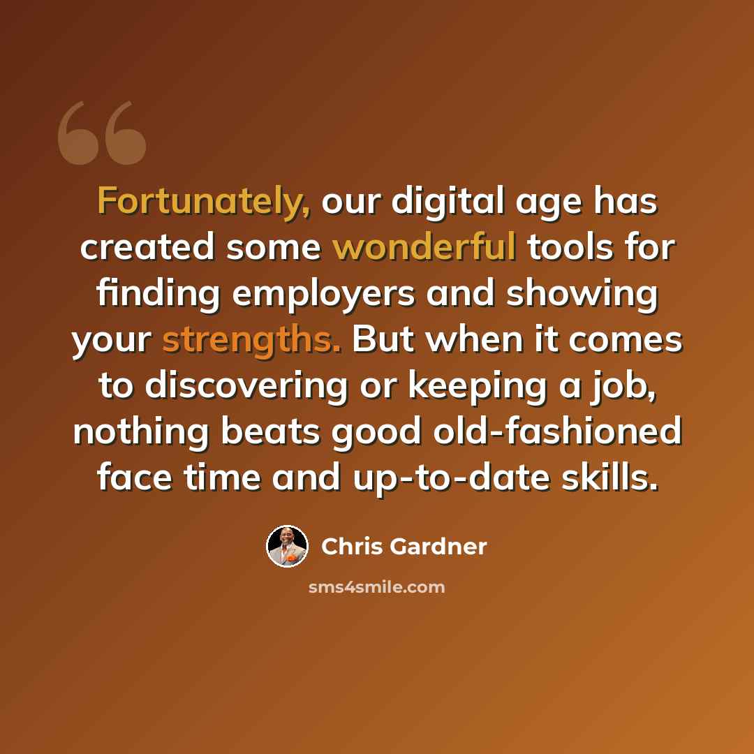 “Fortunately, our digital age has created some wonderful tools for finding employers and showing your strengths. But when it comes to discovering or keeping a job, nothing beats good old-fashioned face time and up-to-date skills.” quote by Chris Gardner