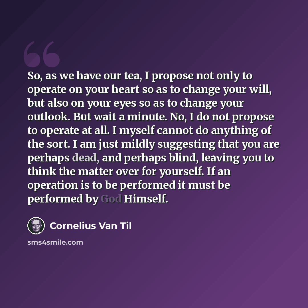 “So, as we have our tea, I propose not only to operate on your heart so as to change your will, but also on your eyes so as to change your outlook. But wait a minute. No, I do not propose to operate at all. I myself cannot do anything of the sort. I am just mildly suggesting that you are perhaps…” quote by Cornelius Van Til