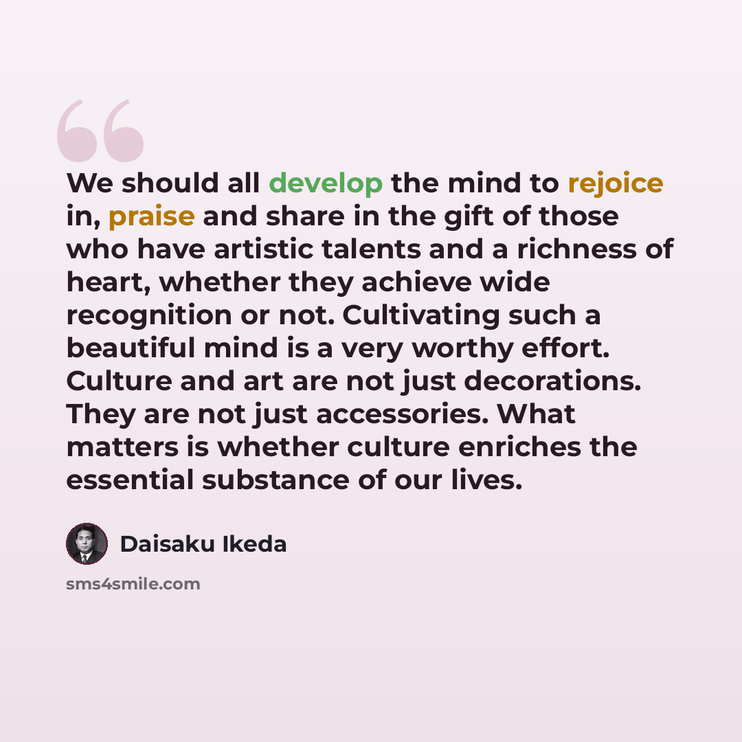 “We should all develop the mind to rejoice in, praise and share in the gift of those who have artistic talents and a richness of heart, whether they achieve wide recognition or not. Cultivating such a beautiful mind is a very worthy effort. Culture and art are not just decorations. They are not…” quote by Daisaku Ikeda