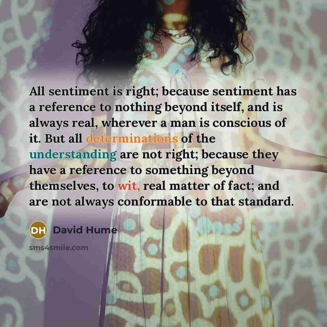 “All sentiment is right; because sentiment has a reference to nothing beyond itself, and is always real, wherever a man is conscious of it. But all determinations of the understanding are not right; because they have a reference to something beyond themselves, to wit, real matter of fact; and are…” quote by David Hume