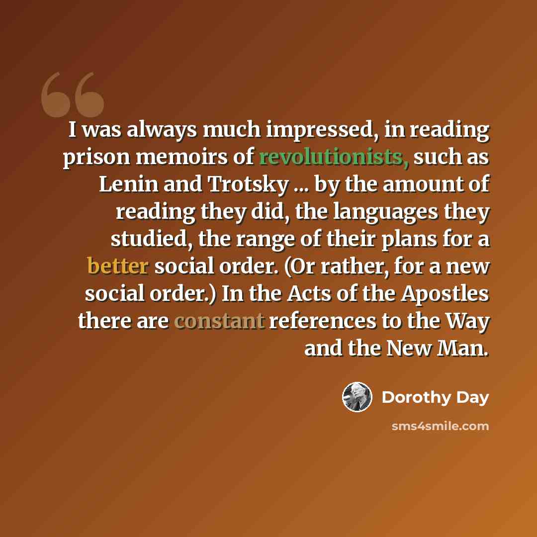 “I was always much impressed, in reading prison memoirs of revolutionists, such as Lenin and Trotsky ... by the amount of reading they did, the languages they studied, the range of their plans for a better social order. (Or rather, for a new social order.) In the Acts of the Apostles there are…” quote by Dorothy Day